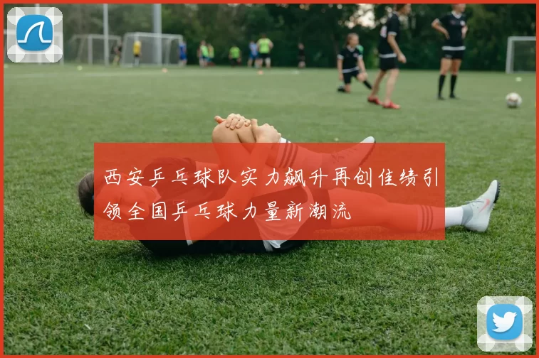 西安乒乓球队实力飙升再创佳绩引领全国乒乓球力量新潮流
