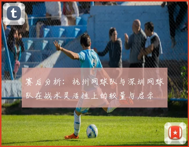 赛后分析：杭州网球队与深圳网球队在战术灵活性上的较量与启示